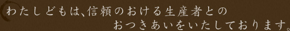 わたくしどもは、信頼のおける生産者とのおつきあいをいたしております。